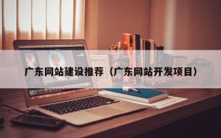 随县广东网站建设推荐（广东网站开发项目）