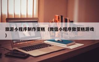随县旅游小程序制作蛋糕（微信小程序做蛋糕游戏）